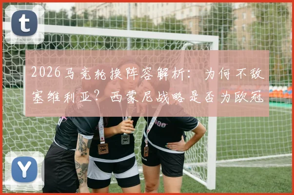 2026马竞轮换阵容解析：为何不敌塞维利亚？西蒙尼战略是否为欧冠留力战巴萨