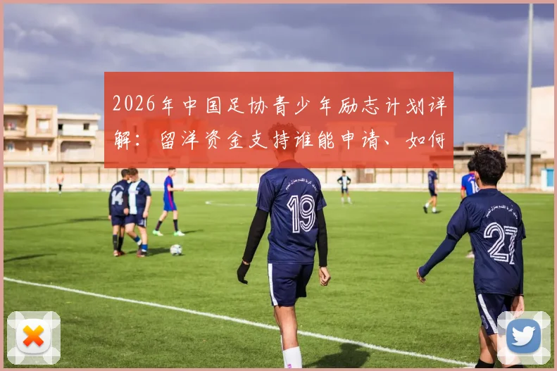 2026年中国足协青少年励志计划详解:留洋资金支持谁能申请、如何申请?附选拔标准全解析