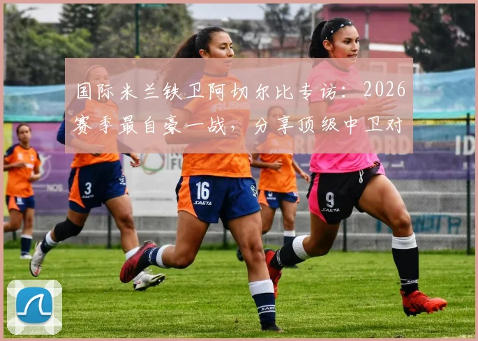 国际米兰铁卫阿切尔比专访:2026赛季最自豪一战,分享顶级中卫对决哈兰德实战心得