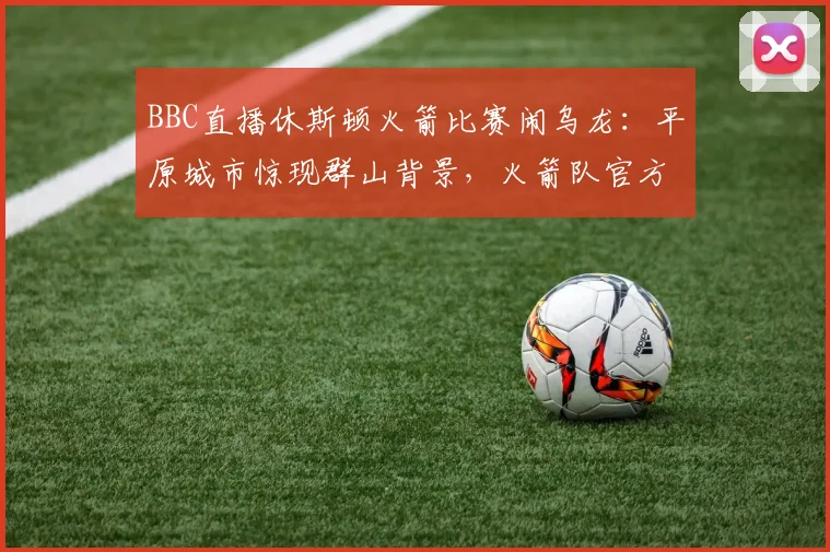 BBC直播休斯顿火箭比赛闹乌龙：平原城市惊现群山背景，火箭队官方幽默发文调侃引热议