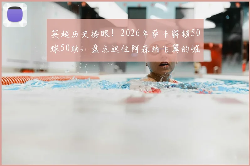 英超历史榜眼！2026年萨卡解锁50球50助，盘点这位阿森纳飞翼的崛起之路与数据全解析