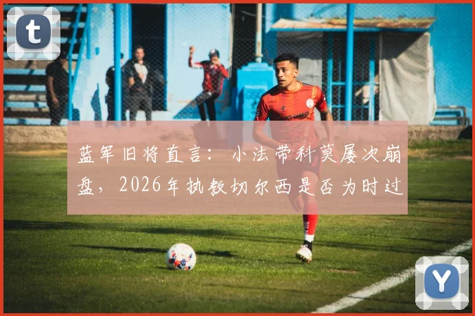 蓝军旧将直言：小法带科莫屡次崩盘，2026年执教切尔西是否为时过早？主帅能力深度剖析