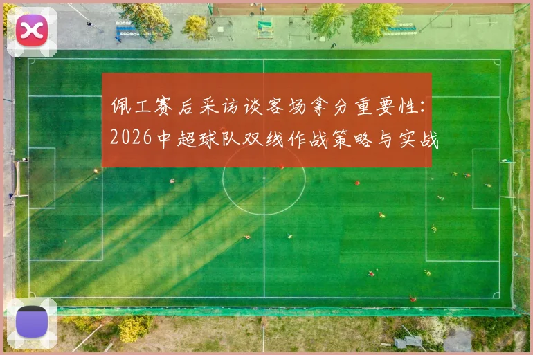 佩工赛后采访谈客场拿分重要性：2026中超球队双线作战策略与实战解析