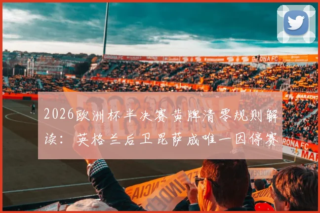 2026欧洲杯半决赛黄牌清零规则解读：英格兰后卫昆萨成唯一因停赛缺席球员，对三狮军团影响几何？