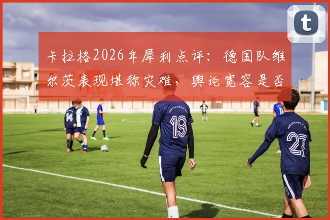 卡拉格2026年犀利点评：德国队维尔茨表现堪称灾难，舆论宽容是否害了年轻天才？