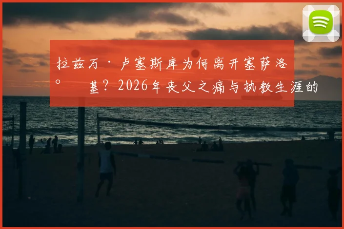 拉兹万·卢塞斯库为何离开塞萨洛尼基？2026年丧父之痛与执教生涯的转折点解析