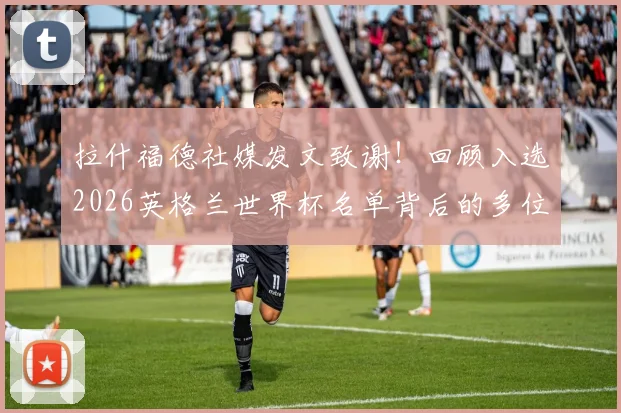 拉什福德社媒发文致谢!回顾入选2026英格兰世界杯名单背后的多位伯乐与成长之路