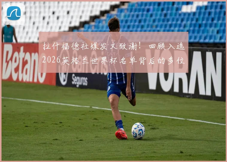 拉什福德社媒发文致谢！回顾入选2026英格兰世界杯名单背后的多位伯乐与成长之路