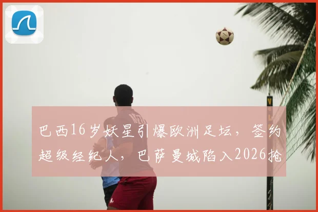 巴西16岁妖星引爆欧洲足坛，签约超级经纪人，巴萨曼城陷入2026抢人白热战