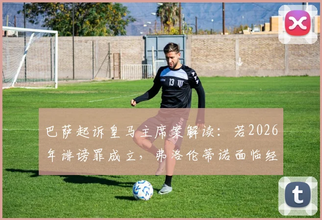 巴萨起诉皇马主席案解读:若2026年诽谤罪成立,弗洛伦蒂诺面临经济赔偿与俱乐部影响详解