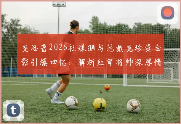 克洛普2026社媒晒与范戴克珍贵合影引爆回忆，解析红军将帅深厚情谊与利物浦精神传承