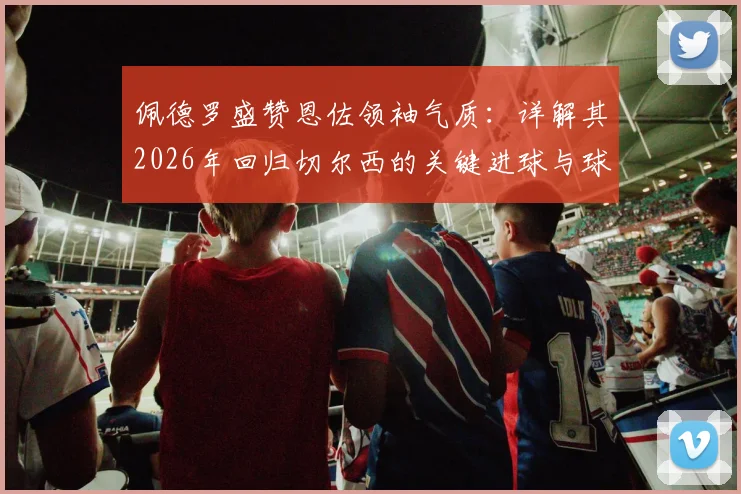 佩德罗盛赞恩佐领袖气质:详解其2026年回归切尔西的关键进球与球队核心作用