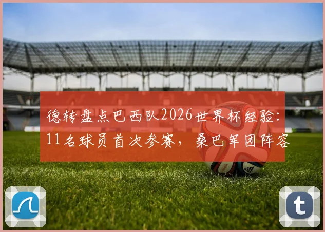 德转盘点巴西队2026世界杯经验：11名球员首次参赛，桑巴军团阵容年轻化利弊分析