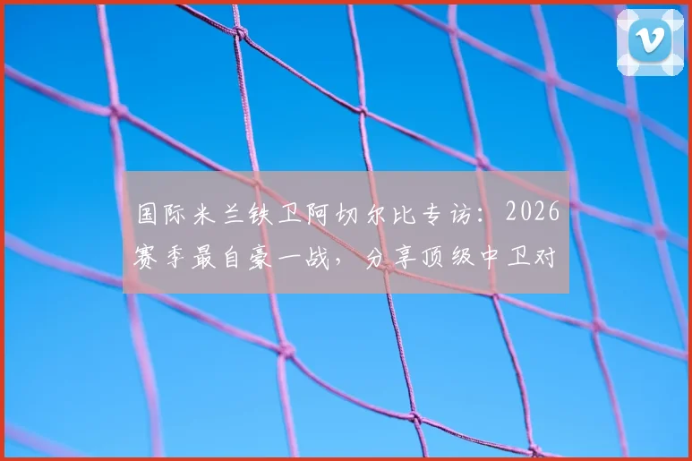 国际米兰铁卫阿切尔比专访：2026赛季最自豪一战，分享顶级中卫对决哈兰德实战心得