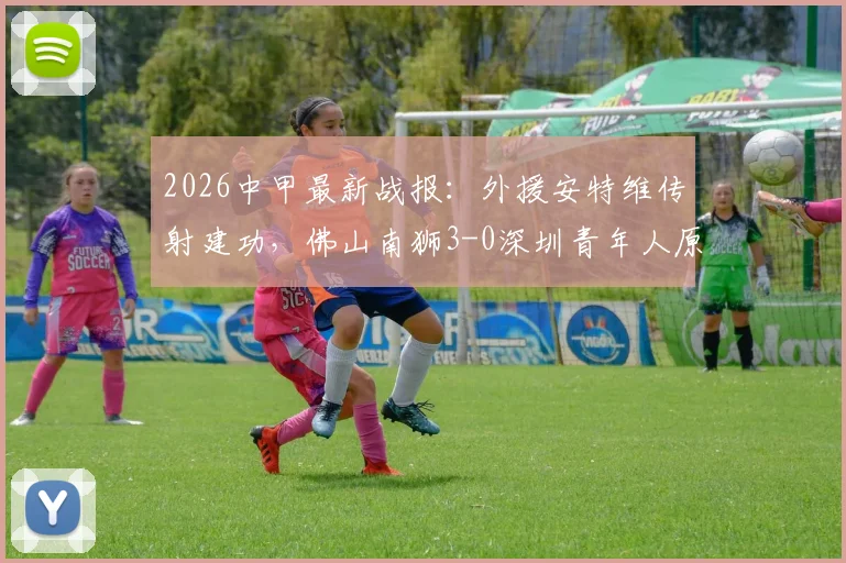 2026中甲最新战报：外援安特维传射建功，佛山南狮3-0深圳青年人原因分析与球队前景解读
