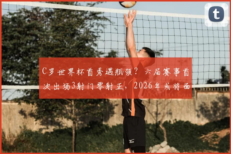 C罗世界杯首秀遇瓶颈?六届赛事首次出场3射门零射正,2026年或将面临更大挑战