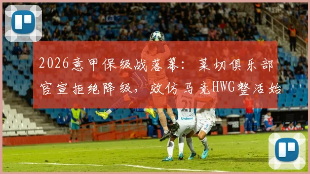 2026意甲保级战落幕:莱切俱乐部官宣拒绝降级,效仿马竞HWG整活始末与未来规划解读