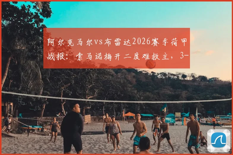 阿尔克马尔vs布雷达2026赛季荷甲战报：索马诺梅开二度难救主，3-3激战分析及积分榜影响