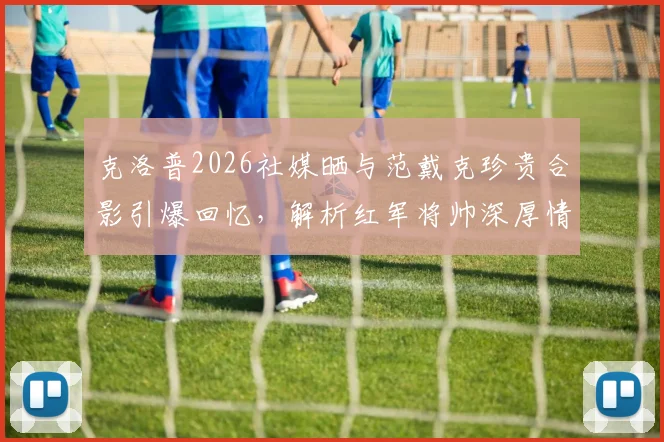克洛普2026社媒晒与范戴克珍贵合影引爆回忆,解析红军将帅深厚情谊与利物浦精神传承