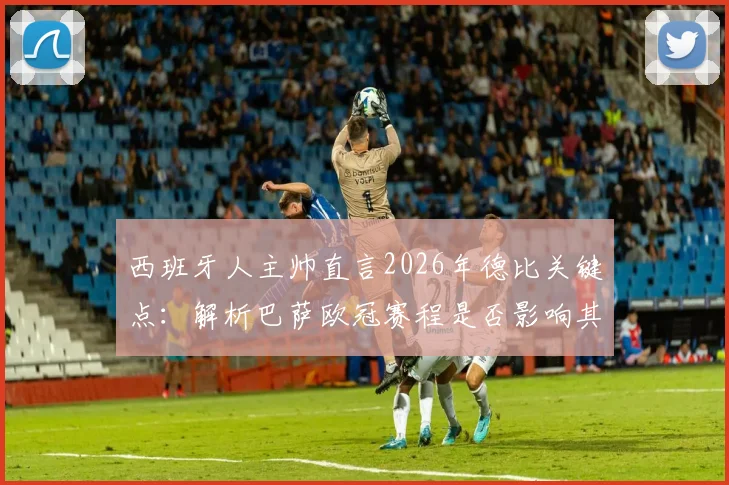 西班牙人主帅直言2026年德比关键点:解析巴萨欧冠赛程是否影响其德比战力
