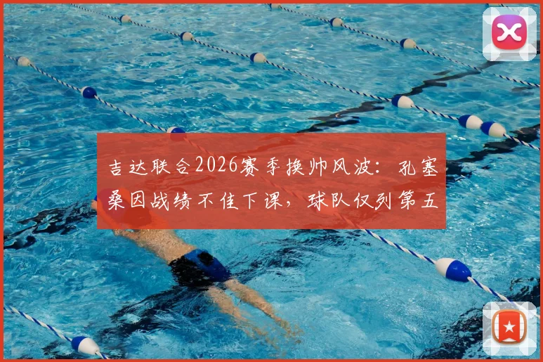 吉达联合2026赛季换帅风波:孔塞桑因战绩不佳下课,球队仅列第五问题何在,新帅人选面临哪些挑战?
