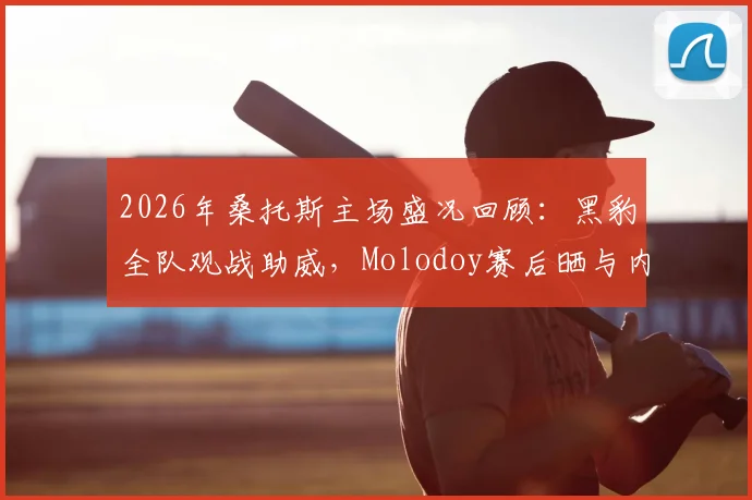 2026年桑托斯主场盛况回顾：黑豹全队观战助威，Molodoy赛后晒与内马尔珍贵合影引热议