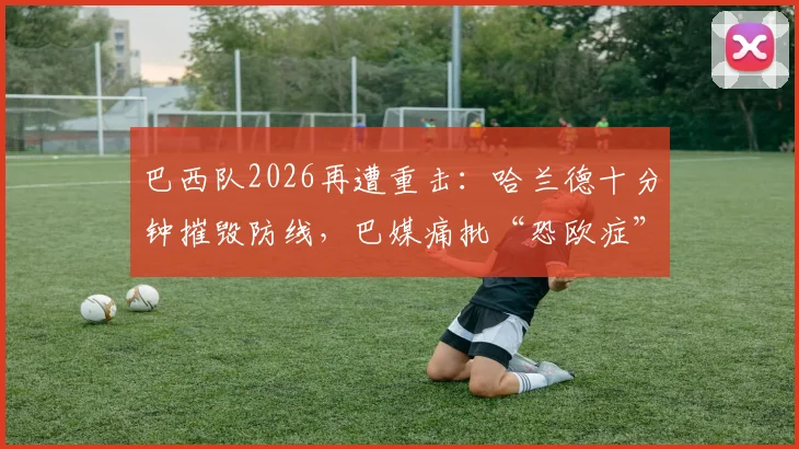 巴西队2026再遭重击：哈兰德十分钟摧毁防线，巴媒痛批“恐欧症”顽疾如何根治？