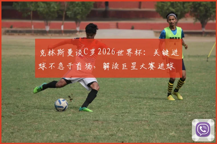 克林斯曼谈C罗2026世界杯：关键进球不急于首场，解读巨星大赛进球规律与状态前景