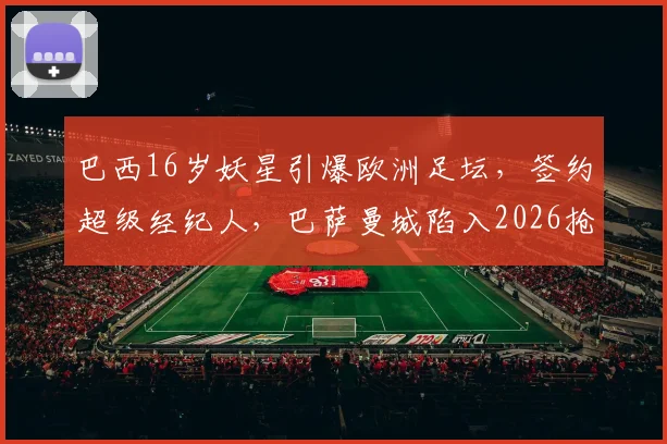 巴西16岁妖星引爆欧洲足坛,签约超级经纪人,巴萨曼城陷入2026抢人白热战