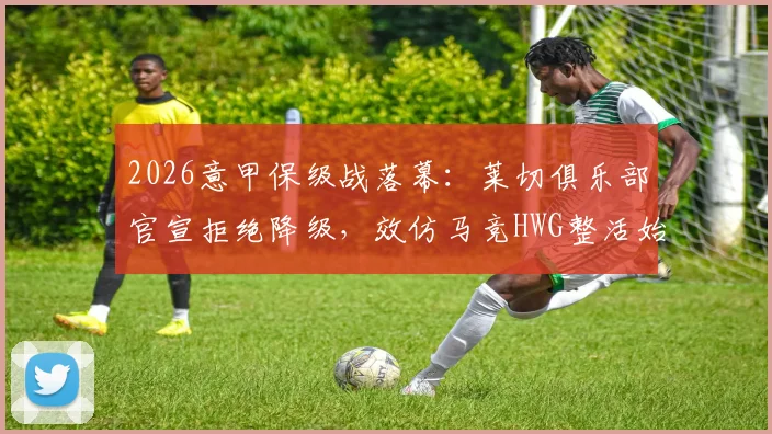 2026意甲保级战落幕：莱切俱乐部官宣拒绝降级，效仿马竞HWG整活始末与未来规划解读