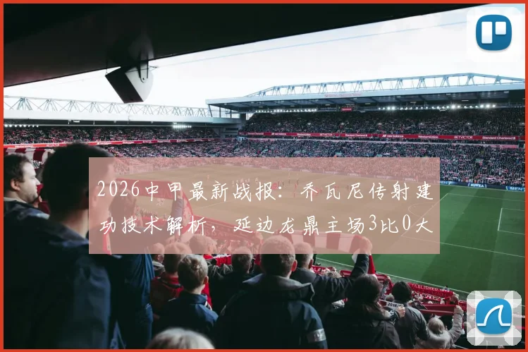 2026中甲最新战报：乔瓦尼传射建功技术解析，延边龙鼎主场3比0大胜定南赣联，附两队全场数据对比