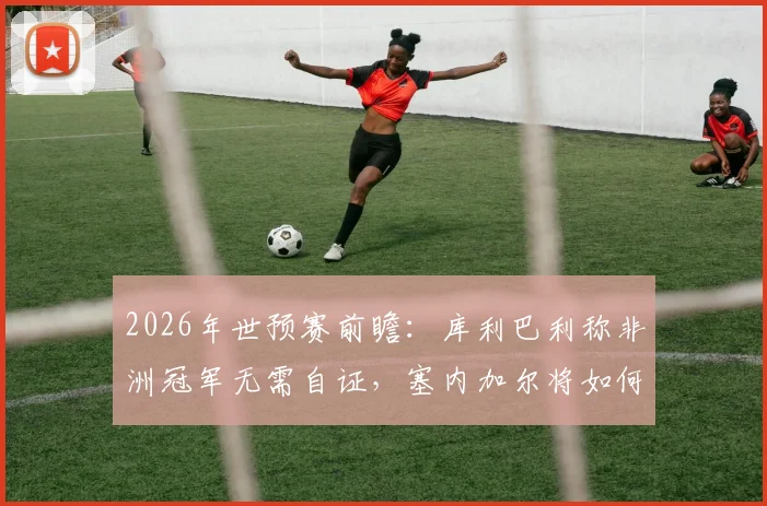 2026年世预赛前瞻：库利巴利称非洲冠军无需自证，塞内加尔将如何全力挑战法国队？