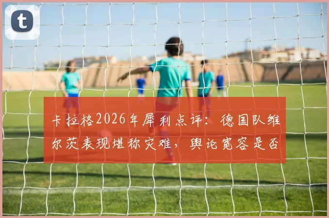 卡拉格2026年犀利点评:德国队维尔茨表现堪称灾难,舆论宽容是否害了年轻天才?