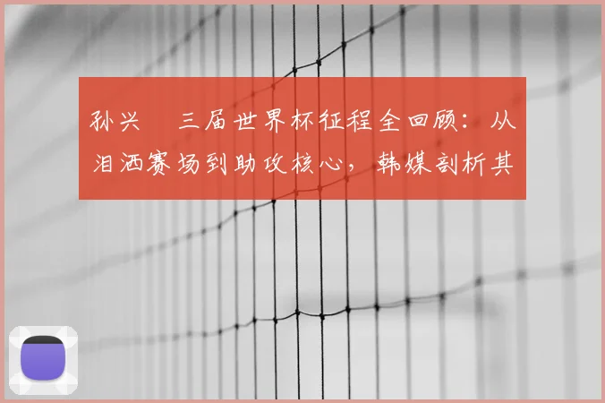 孙兴慜三届世界杯征程全回顾:从泪洒赛场到助攻核心,韩媒剖析其2026年新角色与挑战