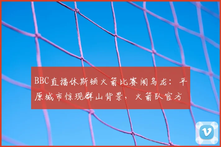 BBC直播休斯顿火箭比赛闹乌龙:平原城市惊现群山背景,火箭队官方幽默发文调侃引热议