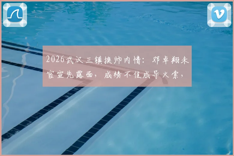 2026武汉三镇换帅内情：邓卓翔未官宣先露面，成绩不佳成导火索，解析其队内角色与决策过程