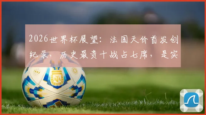2026世界杯展望：法国天价首发创纪录，历史最贵十战占七席，是实力碾压还是溢价泡沫？