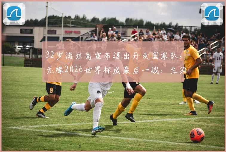 32岁诺尔高宣布退出丹麦国家队，无缘2026世界杯成最后一战，生涯数据与未来去向引关注