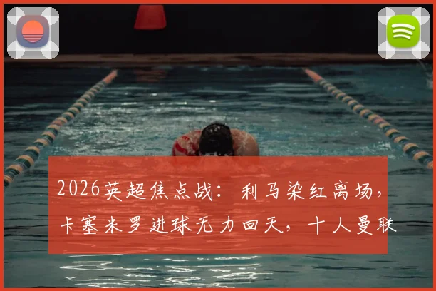 2026英超焦点战:利马染红离场,卡塞米罗进球无力回天,十人曼联主场1-2遭利兹联逆转