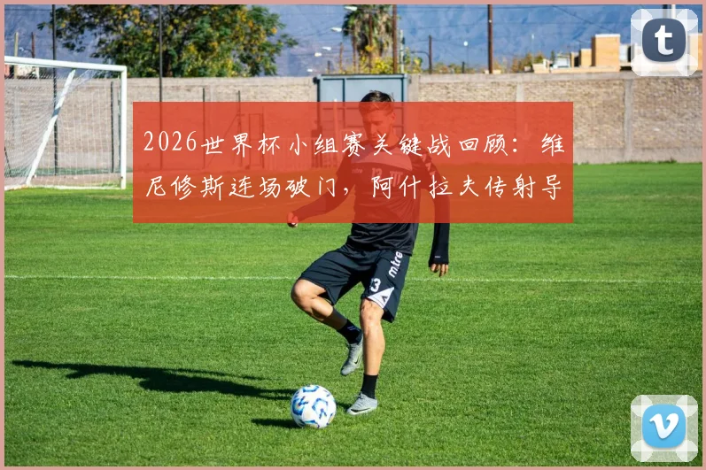 2026世界杯小组赛关键战回顾:维尼修斯连场破门,阿什拉夫传射导演逆转,附赛事精华与球员分析
