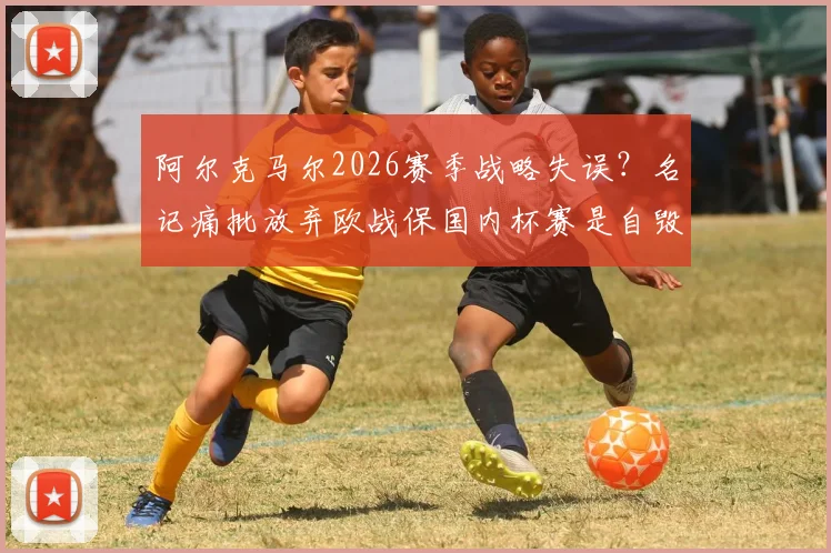 阿尔克马尔2026赛季战略失误?名记痛批放弃欧战保国内杯赛是自毁前程之举