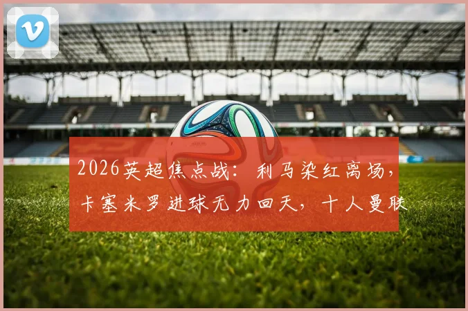 2026英超焦点战：利马染红离场，卡塞米罗进球无力回天，十人曼联主场1-2遭利兹联逆转