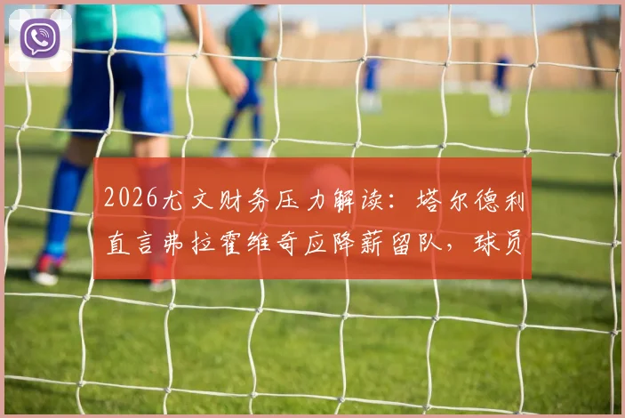 2026尤文财务压力解读：塔尔德利直言弗拉霍维奇应降薪留队，球员亏欠球队，附未来转会走向分析