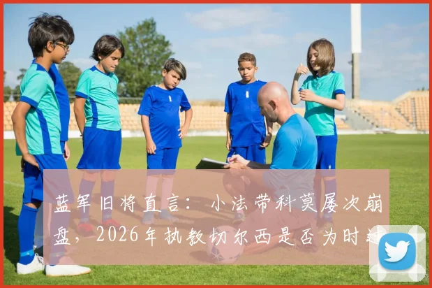 蓝军旧将直言:小法带科莫屡次崩盘,2026年执教切尔西是否为时过早?主帅能力深度剖析