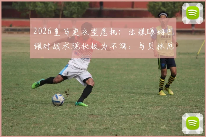 2026皇马更衣室危机：法媒曝姆巴佩对战术现状极为不满，与贝林厄姆关系紧张内幕剖析