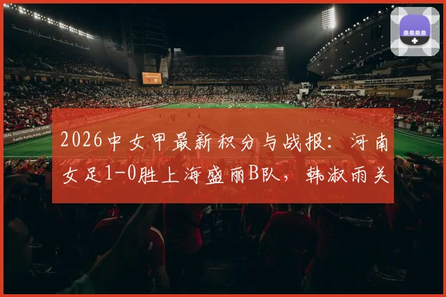 2026中女甲最新积分与战报：河南女足1-0胜上海盛丽B队，韩淑雨关键破门助球队取三分