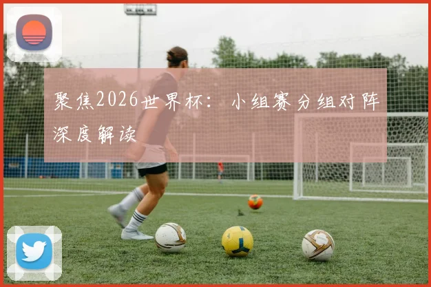 聚焦2026世界杯:小组赛分组对阵深度解读