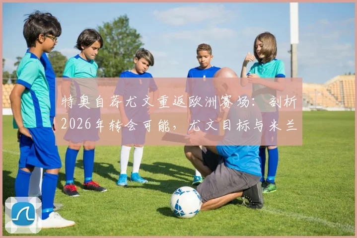 特奥自荐尤文重返欧洲赛场：剖析2026年转会可能，尤文目标与米兰旧将现状解读