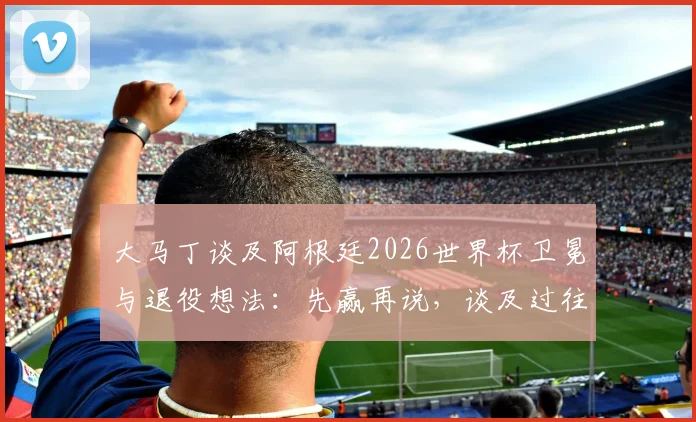 大马丁谈及阿根廷2026世界杯卫冕与退役想法:先赢再说,谈及过往动情落泪