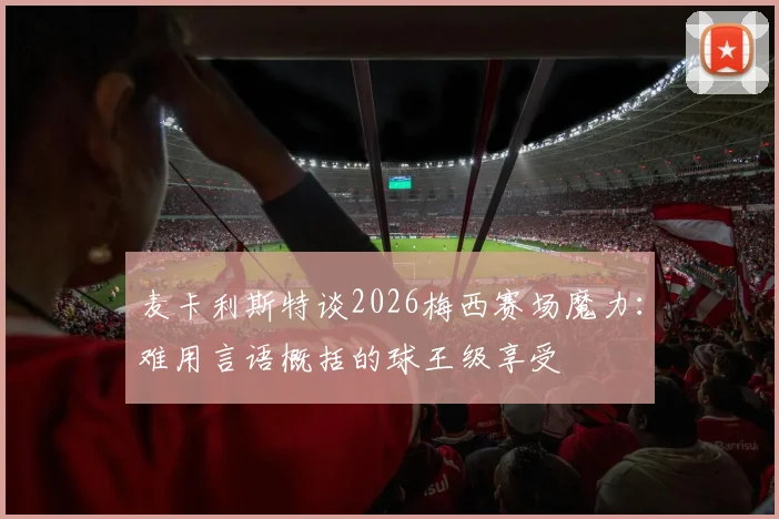 麦卡利斯特谈2026梅西赛场魔力:难用言语概括的球王级享受